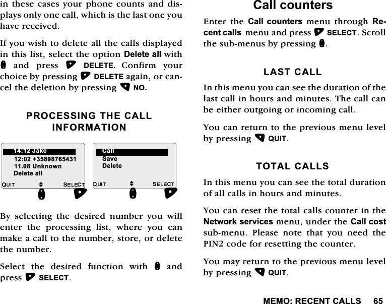 0(025(&amp;(17&amp;$//6LQWKHVHFDVHV\RXUSKRQHFRXQWVDQGGLVSOD\VRQO\RQHFDOOZKLFKLVWKHODVWRQH\RXKDYHUHFHLYHG,I\RXZLVKWRGHOHWHDOOWKHFDOOVGLVSOD\HGLQWKLVOLVWVHOHFWWKHRSWLRQ'HOHWHDOOZLWKQDQGSUHVV'(/(7( &amp;RQILUP \RXUFKRLFHE\SUHVVLQJ'(/(7(DJDLQRUFDQFHOWKHGHOHWLRQE\SUHVVLQJ12352&amp;(66,1*7+(&amp;$//,1)250$7,21%\ VHOHFWLQJ WKH GHVLUHG QXPEHU \RX ZLOOHQWHUWKHSURFHVVLQJOLVWZKHUH\RXFDQPDNHDFDOOWRWKHQXPEHUVWRUHRUGHOHWHWKHQXPEHU6HOHFWWKHGHVLUHGIXQFWLRQZLWKQDQGSUHVV6(/(&amp;7&amp;DOOFRXQWHUV(QWHU WKH &amp;DOO FRXQWHUV PHQX WKURXJK 5HFHQWFDOOVPHQXDQGSUHVV6(/(&amp;76FUROOWKHVXEPHQXVE\SUHVVLQJQ/$67&amp;$//,QWKLVPHQX\RXFDQVHHWKHGXUDWLRQRIWKHODVWFDOOLQKRXUVDQGPLQXWHV7KHFDOOFDQEHHLWKHURXWJRLQJRULQFRPLQJFDOO<RXFDQUHWXUQWRWKHSUHYLRXVPHQXOHYHOE\SUHVVLQJ48,7727$/&amp;$//6,QWKLVPHQX\RXFDQVHHWKHWRWDOGXUDWLRQRIDOOFDOOVLQKRXUVDQGPLQXWHV<RXFDQUHVHWWKHWRWDOFDOOVFRXQWHULQWKH1HWZRUNVHUYLFHVPHQXXQGHUWKH&amp;DOOFRVWVXEPHQX 3OHDVH QRWH WKDW \RX QHHG WKH3,1FRGHIRUUHVHWWLQJWKHFRXQWHU<RXPD\UHWXUQWRWKHSUHYLRXVPHQXOHYHOE\SUHVVLQJ48,7M8QNQRZQQ'HOHWHDOOM6DYH'HOHWHQ-DNH &amp;DOO
