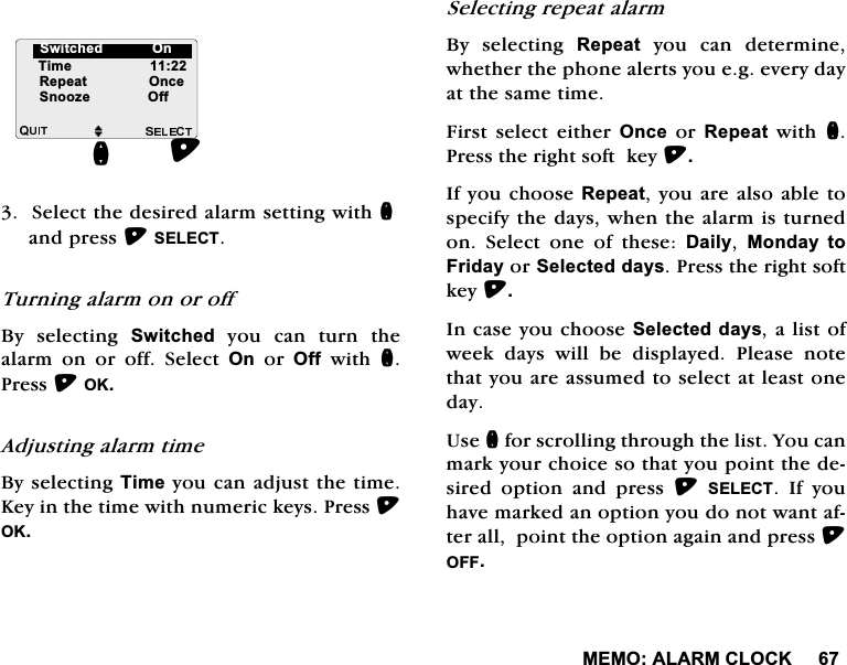 0(02$/$50&amp;/2&amp;.6HOHFWWKHGHVLUHGDODUPVHWWLQJZLWKQDQGSUHVV6(/(&amp;77XUQLQJDODUPRQRURII%\ VHOHFWLQJ 6ZLWFKHG\RXFDQWXUQWKHDODUP RQ RU RII 6HOHFW 2QRU2IIZLWKQ3UHVV2.$GMXVWLQJDODUPWLPH%\VHOHFWLQJ7LPH\RXFDQDGMXVWWKHWLPH.H\LQWKHWLPHZLWKQXPHULFNH\V3UHVV2.6HOHFWLQJUHSHDWDODUP%\ VHOHFWLQJ 5HSHDW\RXFDQGHWHUPLQHZKHWKHUWKHSKRQHDOHUWV\RXHJHYHU\GD\DWWKHVDPHWLPH)LUVW VHOHFW HLWKHU 2QFHRU5HSHDWZLWKQ3UHVVWKHULJKWVRIWNH\,I\RXFKRRVH5HSHDW\RXDUHDOVRDEOHWRVSHFLI\WKHGD\VZKHQWKHDODUPLVWXUQHGRQ 6HOHFW RQH RI WKHVH 'DLO\ 0RQGD\ WR)ULGD\RU6HOHFWHGGD\V3UHVVWKHULJKWVRIWNH\,QFDVH\RXFKRRVH6HOHFWHGGD\VDOLVWRIZHHN GD\V ZLOO EH GLVSOD\HG 3OHDVH QRWHWKDW\RXDUHDVVXPHGWRVHOHFWDWOHDVWRQHGD\8VHQIRUVFUROOLQJWKURXJKWKHOLVW<RXFDQPDUN\RXUFKRLFHVRWKDW\RXSRLQWWKHGHVLUHG RSWLRQ DQG SUHVV 6(/(&amp;7 ,I \RXKDYHPDUNHGDQRSWLRQ\RXGRQRWZDQWDIWHUDOOSRLQWWKHRSWLRQDJDLQDQGSUHVV2))M7LPH5HSHDW2QFH6QRR]H2IIQ6ZLWFKHG2Q6ZLWFKHG>2Q@