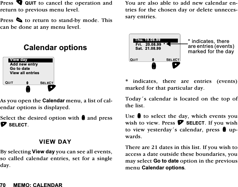 0(02&amp;$/(1'$53UHVV48,7WRFDQFHOWKHRSHUDWLRQDQGUHWXUQWRSUHYLRXVPHQXOHYHO3UHVVFWRUHWXUQWRVWDQGE\PRGH7KLVFDQEHGRQHDWDQ\PHQXOHYHO&amp;DOHQGDURSWLRQV$V\RXRSHQWKH&amp;DOHQGDUPHQXDOLVWRIFDOHQGDURSWLRQVLVGLVSOD\HG6HOHFWWKHGHVLUHGRSWLRQZLWKQDQGSUHVV6(/(&amp;79,(:'$<%\VHOHFWLQJ9LHZGD\\RXFDQVHHDOOHYHQWVVR FDOOHG FDOHQGDU HQWULHV VHW IRU D VLQJOHGD\<RXDUHDOVRDEOHWRDGGQHZFDOHQGDUHQWULHVIRUWKHFKRVHQGD\RUGHOHWHXQQHFHVVDU\HQWULHV LQGLFDWHV WKHUH DUH HQWULHV HYHQWVPDUNHGIRUWKDWSDUWLFXODUGD\7RGD\VFDOHQGDULVORFDWHGRQWKHWRSRIWKHOLVW8VHQWRVHOHFWWKHGD\ZKLFKHYHQWV\RXZLVKWRYLHZ3UHVV6(/(&amp;7,I\RXZLVKWR YLHZ \HVWHUGD\V FDOHQGDU SUHVV QXSZDUGV7KHUHDUHGDWHVLQWKLVOLVW,I\RXZLVKWRDFFHVVDGDWHRXWVLGHWKHVHERXQGDULHV\RXPD\VHOHFW*RWRGDWHRSWLRQLQWKHSUHYLRXVPHQX&amp;DOHQGDURSWLRQVM$GGQHZHQWU\*RWRGDWH9LHZDOOHQWULHVQ9LHZGD\ M6DWQLQGLFDWHVWKHUHDUHHQWULHVHYHQWVPDUNHGIRUWKHGD\)UL7KX