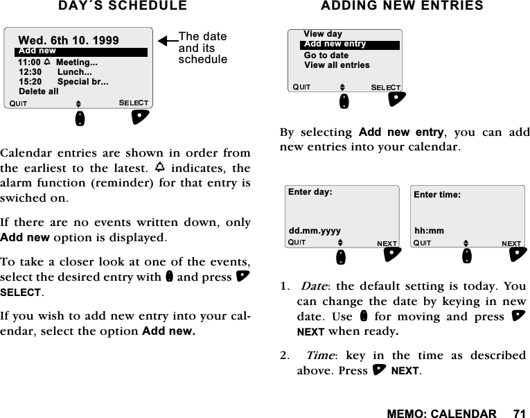 0(02&amp;$/(1'$5'$<66&amp;+('8/(&amp;DOHQGDUHQWULHVDUHVKRZQLQRUGHUIURPWKH HDUOLHVW WR WKH ODWHVW Z LQGLFDWHV WKHDODUPIXQFWLRQUHPLQGHUIRUWKDWHQWU\LVVZLFKHGRQ,IWKHUHDUHQRHYHQWVZULWWHQGRZQRQO\$GGQHZRSWLRQLVGLVSOD\HG7RWDNHDFORVHUORRNDWRQHRIWKHHYHQWVVHOHFWWKHGHVLUHGHQWU\ZLWKQDQGSUHVV6(/(&amp;7,I\RXZLVKWRDGGQHZHQWU\LQWR\RXUFDOHQGDUVHOHFWWKHRSWLRQ$GGQHZ$'',1*1(:(175,(6%\ VHOHFWLQJ $GG QHZ HQWU\ \RX FDQ DGGQHZHQWULHVLQWR\RXUFDOHQGDU'DWHWKHGHIDXOWVHWWLQJLVWRGD\<RXFDQ FKDQJH WKH GDWH E\ NH\LQJ LQ QHZGDWH 8VH QIRUPRYLQJDQGSUHVV1(;7ZKHQUHDG\  7LPH NH\ LQ WKH WLPH DV GHVFULEHGDERYH3UHVV1(;7$GGQHZM/XQFKQ6SHFLDOEU'HOHWHDOO:HGWK 7KHGDWHDQGLWVVFKHGXOHZ0HHWLQJM*RWRGDWH9LHZDOOHQWULHVQ$GGQHZHQWU\9LHZGD\M(QWHUGD\GGPP\\\\QM(QWHUWLPHKKPPQ