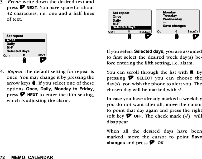 0(02&amp;$/(1'$5(YHQWZULWHGRZQWKHGHVLUHGWH[WDQGSUHVV1(;7<RXKDYHVSDFHIRUDERXWFKDUDFWHUVLHRQH DQGDKDOI OLQHVRIWH[W5HSHDWWKHGHIDXOWVHWWLQJIRUUHSHDWLVRQFH<RXPD\FKDQJHLWE\SUHVVLQJWKHDUURZNH\VQ,I\RXVHOHFWRQHRIWKHVHRSWLRQV 2QFH 'DLO\ 0RQGD\ WR )ULGD\SUHVV1(;7WRHQWHUWKHILIWKVHWWLQJZKLFKLVDGMXVWLQJWKHDODUP,I\RXVHOHFW6HOHFWHGGD\V\RXDUHDVVXPHGWR ILUVW VHOHFW WKH GHVLUHG ZHHN GD\V EHIRUHHQWHULQJWKHILIWKVHWWLQJLHDODUP<RX FDQ VFUROOWKURXJK WKH OLVWZLWKQ%\SUHVVLQJ 6(/(&amp;7\RX FDQ FKRRVH WKHGD\V\RXZLVKWKHSKRQHWRDOHUW\RX7KHFKRVHQGD\ZLOOEHPDUNHGZLWK,,QFDVH\RXKDYHDOUHDG\PDUNHGDZHHNGD\\RXGRQRWZDQWDIWHUDOOPRYHWKHFXUVRUWRSRLQWWKDWGD\DJDLQDQGSUHVVWKHULJKWVRIWNH\2))7KHFKHFNPDUN,ZLOOGLVDSSHDU:KHQ DOO WKH GHVLUHG GD\V KDYH EHHQPDUNHG PRYH WKH FXUVRU WR SRLQW 6DYHFKDQJHVDQGSUHVV2.'DLO\0)MQ2QFH6HWUHSHDW6HOHFWHGGD\V'DLO\0)6HWUHSHDWMQ6HOHFWHGGD\V2QFH0RQGD\7XHVGD\:HGQHVGD\6DYHFKDQJHVMQ