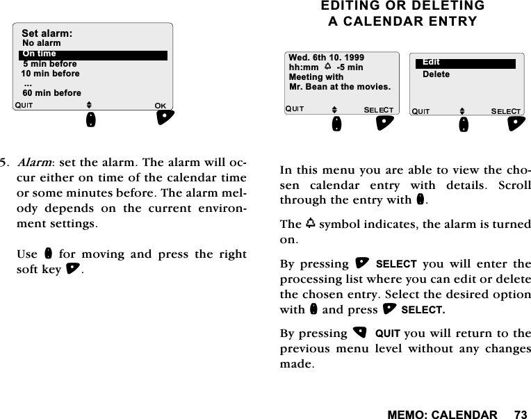 0(02&amp;$/(1'$5$ODUPVHWWKHDODUP7KHDODUPZLOORFFXUHLWKHURQWLPHRIWKHFDOHQGDUWLPHRUVRPHPLQXWHVEHIRUH7KHDODUPPHORG\ GHSHQGV RQ WKH FXUUHQW HQYLURQPHQWVHWWLQJV8VH Q IRU PRYLQJ DQG SUHVV WKH ULJKWVRIWNH\(',7,1*25'(/(7,1*$&amp;$/(1'$5(175<,QWKLVPHQX\RXDUHDEOHWRYLHZWKHFKRVHQ FDOHQGDU HQWU\ ZLWK GHWDLOV 6FUROOWKURXJKWKHHQWU\ZLWKQ7KHZV\PEROLQGLFDWHVWKHDODUPLVWXUQHGRQ%\ SUHVVLQJ 6(/(&amp;7 \RX ZLOO HQWHU WKHSURFHVVLQJOLVWZKHUH\RXFDQHGLWRUGHOHWHWKHFKRVHQHQWU\6HOHFWWKHGHVLUHGRSWLRQZLWKQDQGSUHVV6(/(&amp;7%\SUHVVLQJ48,7\RXZLOOUHWXUQWRWKHSUHYLRXV PHQX OHYHO ZLWKRXW DQ\ FKDQJHVPDGHPLQEHIRUHPLQEHIRUHMQ2QWLPH1RDODUP6HWDODUPPLQEHIRUH:HGWKKKPPZPLQ 'HOHWHMQ0U%HDQDWWKHPRYLHV0HHWLQJZLWK(GLWMQ