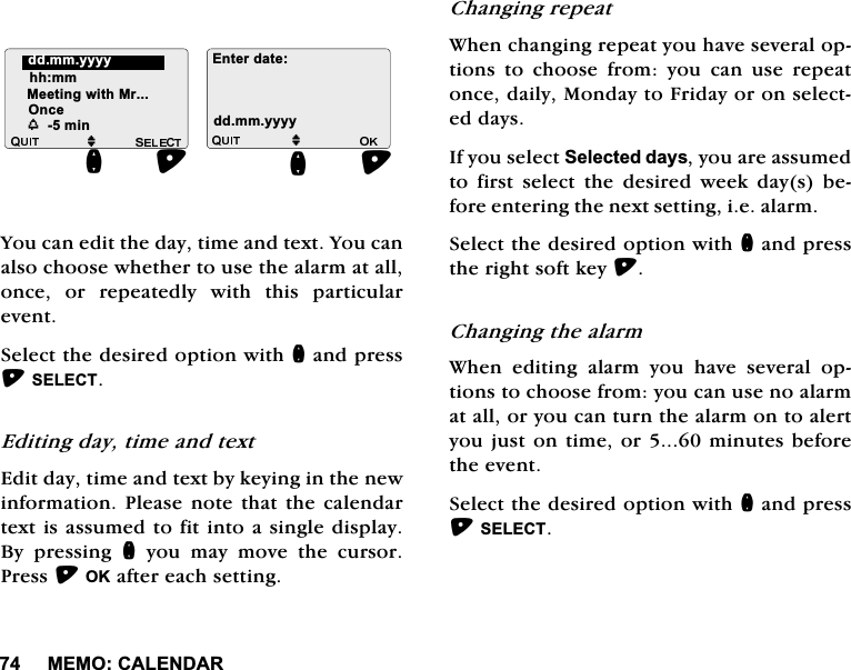 0(02&amp;$/(1'$5<RXFDQHGLWWKHGD\WLPHDQGWH[W<RXFDQDOVRFKRRVHZKHWKHUWRXVHWKHDODUPDWDOORQFH RU UHSHDWHGO\ ZLWK WKLV SDUWLFXODUHYHQW6HOHFWWKHGHVLUHGRSWLRQZLWKQDQGSUHVV6(/(&amp;7(GLWLQJGD\WLPHDQGWH[W(GLWGD\WLPHDQGWH[WE\NH\LQJLQWKHQHZLQIRUPDWLRQ3OHDVH QRWHWKDWWKH FDOHQGDUWH[WLVDVVXPHGWRILWLQWRDVLQJOHGLVSOD\%\ SUHVVLQJ Q \RX PD\ PRYH WKH FXUVRU3UHVV2.DIWHUHDFKVHWWLQJ&amp;KDQJLQJUHSHDW:KHQFKDQJLQJUHSHDW\RXKDYHVHYHUDORSWLRQV WR FKRRVH IURP \RX FDQ XVH UHSHDWRQFHGDLO\0RQGD\WR)ULGD\RURQVHOHFWHGGD\V,I\RXVHOHFW6HOHFWHGGD\V\RXDUHDVVXPHGWR ILUVW VHOHFW WKH GHVLUHG ZHHN GD\V EHIRUHHQWHULQJWKHQH[WVHWWLQJLHDODUP6HOHFWWKHGHVLUHGRSWLRQZLWKQDQGSUHVVWKHULJKWVRIWNH\&amp;KDQJLQJWKHDODUP:KHQHGLWLQJDODUP\RXKDYHVHYHUDORSWLRQVWRFKRRVHIURP\RXFDQXVHQRDODUPDWDOORU\RXFDQWXUQWKHDODUPRQWRDOHUW\RXMXVWRQWLPHRUPLQXWHVEHIRUHWKHHYHQW6HOHFWWKHGHVLUHGRSWLRQZLWKQDQGSUHVV6(/(&amp;7M(QWHUGDWHGGPP\\\\KKPP0HHWLQJZLWK0UM2QFHQGGPP\\\\QZPLQ