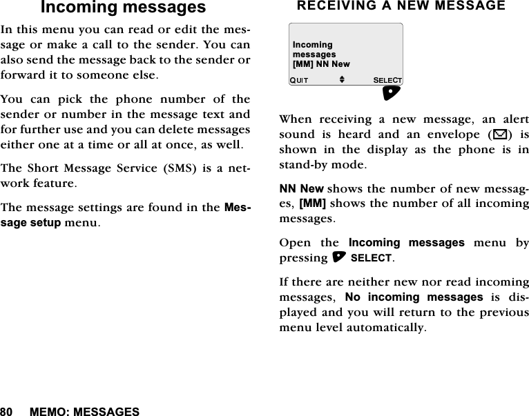 0(020(66$*(6,QFRPLQJPHVVDJHV,QWKLVPHQX\RXFDQUHDGRUHGLWWKHPHVVDJHRUPDNHDFDOOWRWKHVHQGHU<RXFDQDOVRVHQGWKHPHVVDJHEDFNWRWKHVHQGHURUIRUZDUGLWWRVRPHRQHHOVH<RXFDQSLFNWKHSKRQHQXPEHURIWKHVHQGHURUQXPEHULQWKHPHVVDJHWH[WDQGIRUIXUWKHUXVHDQG\RXFDQGHOHWHPHVVDJHVHLWKHURQHDWDWLPHRUDOODWRQFHDVZHOO7KH6KRUW0HVVDJH6HUYLFH 606 LV DQHWZRUNIHDWXUH7KHPHVVDJHVHWWLQJVDUHIRXQGLQWKH0HVVDJHVHWXSPHQX5(&amp;(,9,1*$1(:0(66$*(:KHQUHFHLYLQJDQHZPHVVDJHDQDOHUWVRXQGLVKHDUGDQGDQHQYHORSHV LVVKRZQLQWKHGLVSOD\DVWKHSKRQHLVLQVWDQGE\PRGH111HZVKRZVWKHQXPEHURIQHZPHVVDJHV>00@VKRZVWKHQXPEHURIDOOLQFRPLQJPHVVDJHV2SHQ WKH ,QFRPLQJ PHVVDJHV PHQX E\SUHVVLQJ6(/(&amp;7,IWKHUHDUHQHLWKHUQHZQRUUHDGLQFRPLQJPHVVDJHV 1R LQFRPLQJ PHVVDJHV LV GLVSOD\HGDQG\RXZLOOUHWXUQWRWKHSUHYLRXVPHQXOHYHODXWRPDWLFDOO\,QFRPLQJPHVVDJHVM>00@111HZ