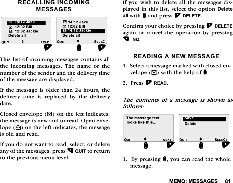 0(020(66$*(65(&amp;$//,1*,1&amp;20,1*0(66$*(67KLVOLVWRILQFRPLQJPHVVDJHVFRQWDLQVDOOWKH LQFRPLQJ PHVVDJHV 7KH QDPH RU WKHQXPEHURIWKHVHQGHUDQGWKHGHOLYHU\WLPHRIWKHPHVVDJHDUHGLVSOD\HG,IWKHPHVVDJH LVROGHUWKDQKRXUVWKHGHOLYHU\ WLPH LV UHSODFHG E\ WKH GHOLYHU\GDWH&amp;ORVHGHQYHORSH%RQWKHOHIWLQGLFDWHVWKHPHVVDJHLVQHZDQGXQUHDG2SHQHQYHORSH^RQWKHOHIWLQGLFDWHVWKHPHVVDJHLVROGDQGUHDG,I\RXGRQRWZDQWWRUHDGVHOHFWRUGHOHWHDQ\RIWKHPHVVDJHVSUHVV48,7WRUHWXUQWRWKHSUHYLRXVPHQXOHYHO,I\RX ZLVKWRGHOHWHDOOWKH PHVVDJHVGLVSOD\HGLQWKLVOLVWVHOHFWWKHRSWLRQ'HOHWHDOOZLWKQDQGSUHVV'(/(7(&amp;RQILUP\RXUFKRLFHE\SUHVVLQJ'(/(7(DJDLQ RU FDQFHO WKH RSHUDWLRQ E\ SUHVVLQJ125($',1*$1(:0(66$*(6HOHFWDPHVVDJHPDUNHGZLWKFORVHGHQYHORSH%ZLWKWKHKHOSRIQ3UHVV5($'7KH FRQWHQWV RI D PHVVDJH LV VKRZQ DVIROORZV%\SUHVVLQJQ\RXFDQUHDGWKHZKROHPHVVDJHM^%LOO^-DFNLHM"-DNH%%LOOQ'HOHWHDOO 'HOHWHDOO%-DNH^-DFNLHM7KHPHVVDJHWH[WORRNVOLNHWKLVQM'HOHWH6DYHQ