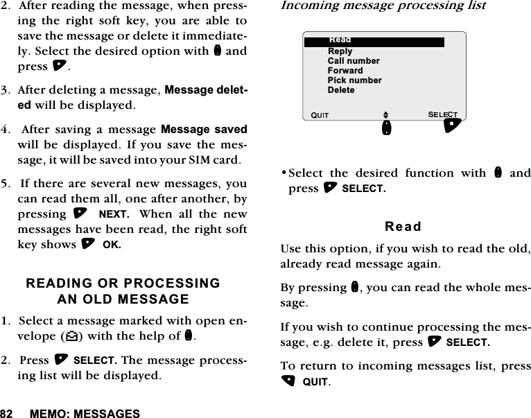 0(020(66$*(6$IWHUUHDGLQJWKHPHVVDJHZKHQSUHVVLQJ WKH ULJKW VRIW NH\ \RX DUH DEOH WRVDYHWKHPHVVDJHRUGHOHWHLWLPPHGLDWHO\6HOHFWWKHGHVLUHGRSWLRQZLWKQDQGSUHVV$IWHUGHOHWLQJDPHVVDJH0HVVDJHGHOHWHGZLOOEHGLVSOD\HG  $IWHU VDYLQJ D PHVVDJH0HVVDJH VDYHGZLOOEHGLVSOD\HG ,I \RXVDYHWKHPHVVDJHLWZLOOEHVDYHGLQWR\RXU6,0FDUG,IWKHUHDUHVHYHUDOQHZPHVVDJHV\RXFDQUHDGWKHPDOORQHDIWHUDQRWKHUE\SUHVVLQJ  1(;7  :KHQDOOWKHQHZPHVVDJHVKDYHEHHQUHDGWKHULJKWVRIWNH\VKRZV2.5($',1*25352&amp;(66,1*$12/'0(66$*(6HOHFWDPHVVDJHPDUNHGZLWKRSHQHQYHORSH^ZLWKWKHKHOSRIQ3UHVV6(/(&amp;77KHPHVVDJHSURFHVVLQJOLVWZLOOEHGLVSOD\HG,QFRPLQJPHVVDJHSURFHVVLQJOLVW6HOHFW WKH GHVLUHG IXQFWLRQ ZLWK QDQGSUHVV6(/(&amp;75HDG8VHWKLVRSWLRQLI\RXZLVKWRUHDGWKHROGDOUHDG\UHDGPHVVDJHDJDLQ%\SUHVVLQJQ\RXFDQUHDGWKHZKROHPHVVDJH,I\RXZLVKWRFRQWLQXHSURFHVVLQJWKHPHVVDJHHJGHOHWHLWSUHVV6(/(&amp;77RUHWXUQWRLQFRPLQJPHVVDJHVOLVWSUHVV48,7M5HSO\&amp;DOOQXPEHU)RUZDUG3LFNQXPEHU'HOHWHQ5HDG