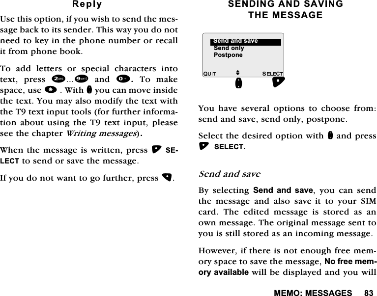 0(020(66$*(65HSO\8VHWKLVRSWLRQLI\RXZLVKWRVHQGWKHPHVVDJHEDFNWRLWVVHQGHU7KLVZD\\RXGRQRWQHHGWRNH\LQWKHSKRQHQXPEHURUUHFDOOLWIURPSKRQHERRN7RDGGOHWWHUVRUVSHFLDOFKDUDFWHUVLQWRWH[W SUHVV DQG 7R PDNHVSDFHXVH:LWKQ\RXFDQPRYHLQVLGHWKHWH[W<RXPD\DOVRPRGLI\WKHWH[WZLWKWKH7WH[WLQSXWWRROVIRUIXUWKHULQIRUPDWLRQDERXWXVLQJWKH7WH[WLQSXWSOHDVHVHHWKHFKDSWHU:ULWLQJPHVVDJHV:KHQWKHPHVVDJHLVZULWWHQSUHVV6(/(&amp;7WRVHQGRUVDYHWKHPHVVDJH,I\RXGRQRWZDQWWRJRIXUWKHUSUHVV6(1',1*$1'6$9,1*7+(0(66$*(<RX KDYH VHYHUDO RSWLRQV WR FKRRVH IURPVHQGDQGVDYHVHQGRQO\SRVWSRQH6HOHFWWKHGHVLUHGRSWLRQZLWKQDQGSUHVV6(/(&amp;76HQGDQGVDYH%\ VHOHFWLQJ 6HQGDQGVDYH \RX FDQ VHQGWKH PHVVDJH DQG DOVR VDYHLW WR \RXU 6,0FDUG 7KH HGLWHG PHVVDJH LV VWRUHG DV DQRZQPHVVDJH7KHRULJLQDOPHVVDJHVHQWWR\RXLVVWLOOVWRUHGDVDQLQFRPLQJPHVVDJH+RZHYHULIWKHUHLVQRWHQRXJKIUHHPHPRU\VSDFHWRVDYHWKHPHVVDJH1RIUHHPHPRU\DYDLODEOHZLOOEHGLVSOD\HGDQG\RXZLOOM6HQGRQO\6HQGDQGVDYHQ3RVWSRQH