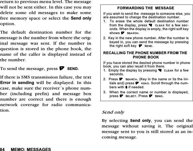 0(020(66$*(6UHWXUQWRSUHYLRXVPHQXOHYHO7KHPHVVDJHZLOOQRWEHVHQWHLWKHU,QWKLVFDVH\RXPD\GHOHWH VRPH ROG PHVVDJHV WR PDNH VRPHIUHHPHPRU\VSDFHRUVHOHFWWKH6HQGRQO\RSWLRQ7KH GHIDXOW GHVWLQDWLRQ QXPEHU IRU WKHPHVVDJHLVWKHQXPEHUIURPZKHUHWKHRULJLQDOPHVVDJHZDVVHQW,IWKHQXPEHULQTXHVWLRQLVVWRUHGLQWKH SKRQHERRNWKHQDPH RI WKH FDOOHU LV GLVSOD\HG LQVWHDG RIWKHQXPEHU7RVHQGWKHPHVVDJHSUHVV6(1',IWKHUHLV606WUDQVPLVVLRQIDLOXUHWKHWH[W(UURU LQ VHQGLQJZLOOEHGLVSOD\HG,QWKLVFDVHPDNHVXUHWKHUHFHLYHUVSKRQHQXPEHU LQFOXGLQJ SUHIL[ DQG PHVVDJH ER[QXPEHUDUHFRUUHFWDQGWKHUHLVHQRXJKQHWZRUN FRYHUDJH IRU UDGLR FRPPXQLFDWLRQ 6HQGRQO\%\ VHOHFWLQJ 6HQG RQO\ \RX FDQ VHQG WKHPHVVDJH ZLWKRXW VDYLQJ LW 7KH RULJLQDOPHVVDJHVHQWWR\RXLVVWLOOVWRUHGDVDQLQFRPLQJPHVVDJH)25:$5',1*7+(0(66$*(,I\RXZLVKWRVHQGWKHPHVVDJHWRVRPHRQHHOVH\RXDUHDVVXPHGWRFKDQJHWKHGHVWLQDWLRQQXPEHU  7R HUDVH WKH ZKROH GHIDXOW GHVWLQDWLRQ QXPEHUIURPWKHGLVSOD\SUHVVIRUDIHZVHFRQGV:KHQWKHGLVSOD\LVHPSW\WKHULJKWVRIWNH\VKRZV.H\LQWKHQHZSKRQHQXPEHU$IWHUWKHQXPEHULVNH\HGLQ\RXFDQVHQGWKHPHVVDJHE\SUHVVLQJWKHULJKWVRIWNH\5(&amp;$//,1*7+(3+21(180%(5)5207+(3+21(%22.,I\RXKDYHVWRUHGWKHGHVLUHGSKRQHQXPEHULQSKRQHERRN\RXFDQDOVRUHFDOOLWIURPWKHUH(PSW\WKHGLVSOD\E\SUHVVLQJIRUDIHZVHFRQGV3UHVV.H\LQWKHQDPHRULWVWKHLQLWLDOVDQGSUHVV6FUROOWKURXJKWKHQXPEHUVZLWKQLIQHHGHG  :KHQ WKH FRUUHFW QDPH RU QXPEHULV GLVSOD\HGSUHVV3UHVV