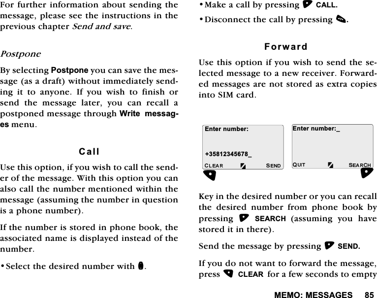 0(020(66$*(6)RUIXUWKHULQIRUPDWLRQDERXW VHQGLQJWKHPHVVDJHSOHDVHVHHWKHLQVWUXFWLRQVLQWKHSUHYLRXVFKDSWHU6HQGDQGVDYH3RVWSRQH%\VHOHFWLQJ3RVWSRQH\RXFDQVDYHWKHPHVVDJHDVDGUDIWZLWKRXWLPPHGLDWHO\VHQGLQJ LW WR DQ\RQH ,I \RX ZLVK WR ILQLVK RUVHQG WKH PHVVDJH ODWHU \RX FDQ UHFDOO DSRVWSRQHGPHVVDJHWKURXJK:ULWHPHVVDJHVPHQX&amp;DOO8VHWKLVRSWLRQLI\RXZLVKWRFDOOWKHVHQGHURIWKHPHVVDJH:LWKWKLVRSWLRQ\RXFDQDOVRFDOOWKHQXPEHUPHQWLRQHGZLWKLQWKHPHVVDJHDVVXPLQJWKHQXPEHULQTXHVWLRQLVDSKRQHQXPEHU,IWKHQXPEHULVVWRUHGLQSKRQHERRNWKHDVVRFLDWHGQDPHLVGLVSOD\HGLQVWHDGRIWKHQXPEHU6HOHFWWKHGHVLUHGQXPEHUZLWKQ0DNHDFDOOE\SUHVVLQJ&amp;$//'LVFRQQHFWWKHFDOOE\SUHVVLQJF)RUZDUG8VHWKLVRSWLRQLI\RXZLVKWRVHQGWKHVHOHFWHGPHVVDJHWRDQHZUHFHLYHU)RUZDUGHGPHVVDJHVDUHQRWVWRUHGDVH[WUDFRSLHVLQWR6,0FDUG.H\LQWKHGHVLUHGQXPEHURU\RXFDQUHFDOOWKH GHVLUHG QXPEHU IURP SKRQH ERRN E\SUHVVLQJ 6($5&amp;+ DVVXPLQJ\RXKDYHVWRUHGLWLQWKHUH6HQGWKHPHVVDJHE\SUHVVLQJ6(1',I\RXGRQRWZDQWWRIRUZDUGWKHPHVVDJHSUHVV&amp;/($5IRUDIHZVHFRQGVWRHPSW\(QWHUQXPEHUB(QWHUQXPEHUB