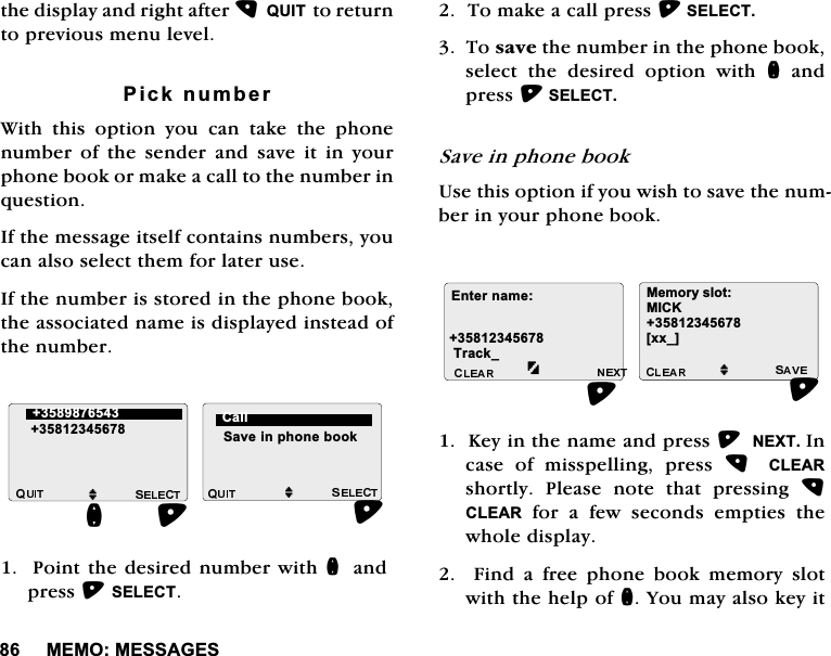 0(020(66$*(6WKHGLVSOD\DQGULJKWDIWHU48,7WRUHWXUQWRSUHYLRXVPHQXOHYHO3LFNQXPEHU:LWKWKLVRSWLRQ\RXFDQWDNHWKHSKRQHQXPEHURIWKHVHQGHUDQGVDYHLWLQ\RXUSKRQHERRNRUPDNHDFDOOWRWKHQXPEHULQTXHVWLRQ,IWKHPHVVDJHLWVHOIFRQWDLQVQXPEHUV\RXFDQDOVRVHOHFWWKHPIRUODWHUXVH,IWKHQXPEHULVVWRUHGLQWKHSKRQHERRNWKHDVVRFLDWHGQDPHLVGLVSOD\HGLQVWHDGRIWKHQXPEHU3RLQWWKHGHVLUHGQXPEHUZLWKQ DQGSUHVV6(/(&amp;77RPDNHDFDOOSUHVV6(/(&amp;77RVDYHWKHQXPEHULQWKHSKRQHERRNVHOHFW WKH GHVLUHG RSWLRQ ZLWK QDQGSUHVV6(/(&amp;76DYHLQSKRQHERRN8VHWKLVRSWLRQLI\RXZLVKWRVDYHWKHQXPEHULQ\RXUSKRQHERRN.H\LQWKHQDPHDQGSUHVV1(;7,QFDVH RI PLVVSHOOLQJ SUHVV  &amp;/($5VKRUWO\ 3OHDVH QRWH WKDW SUHVVLQJ &amp;/($5IRUDIHZVHFRQGVHPSWLHVWKHZKROHGLVSOD\)LQGDIUHHSKRQHERRNPHPRU\VORWZLWKWKHKHOSRIQ<RXPD\DOVRNH\LWMM 6DYHLQSKRQHERRNQ&amp;DOO(QWHUQDPH7UDFNB0HPRU\VORW0,&amp;.>[[B@M
