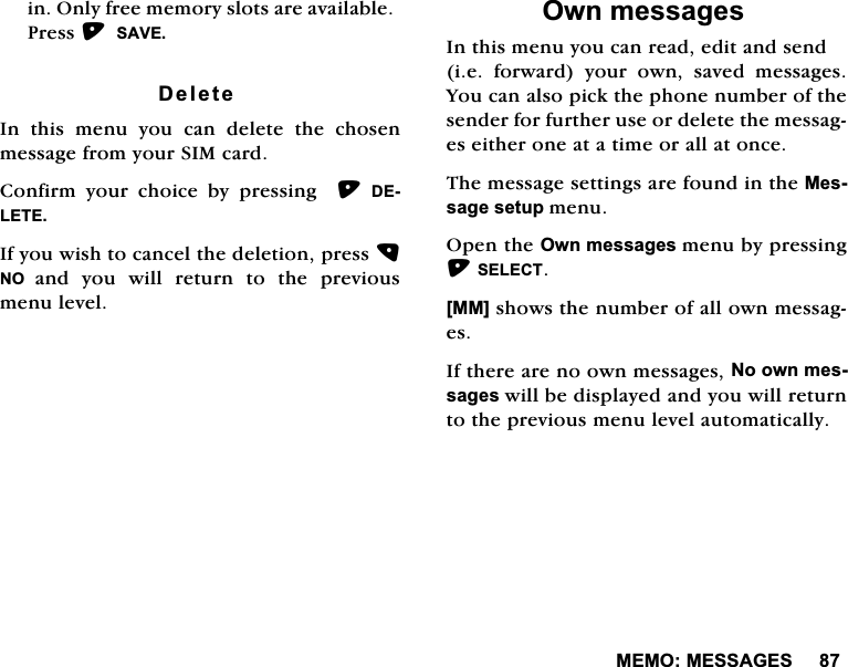 0(020(66$*(6LQ2QO\IUHHPHPRU\VORWVDUHDYDLODEOH3UHVV6$9('HOHWH,Q WKLV PHQX \RX FDQ GHOHWH WKH FKRVHQPHVVDJHIURP\RXU6,0FDUG&amp;RQILUP \RXU FKRLFH E\ SUHVVLQJ  '(/(7(,I\RXZLVKWRFDQFHOWKHGHOHWLRQSUHVV12 DQG \RX ZLOO UHWXUQ WR WKH SUHYLRXVPHQXOHYHO2ZQPHVVDJHV,QWKLVPHQX\RXFDQUHDGHGLWDQGVHQGLHIRUZDUG\RXURZQVDYHGPHVVDJHV<RXFDQDOVRSLFNWKHSKRQHQXPEHURIWKHVHQGHUIRUIXUWKHUXVHRUGHOHWHWKHPHVVDJHVHLWKHURQHDWDWLPHRUDOODWRQFH7KHPHVVDJHVHWWLQJVDUHIRXQGLQWKH0HVVDJHVHWXSPHQX2SHQWKH2ZQPHVVDJHVPHQXE\SUHVVLQJ6(/(&amp;7>00@VKRZVWKHQXPEHURIDOORZQPHVVDJHV,IWKHUHDUHQRRZQPHVVDJHV1RRZQPHVVDJHVZLOOEHGLVSOD\HGDQG\RXZLOOUHWXUQWRWKHSUHYLRXVPHQXOHYHODXWRPDWLFDOO\