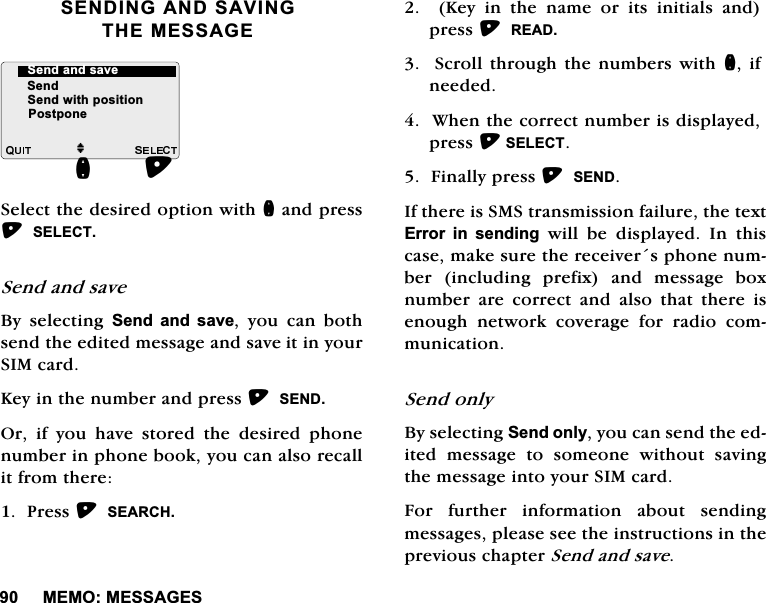0(020(66$*(66(1',1*$1'6$9,1*7+(0(66$*(6HOHFWWKHGHVLUHGRSWLRQZLWKQDQGSUHVV6(/(&amp;76HQGDQGVDYH%\ VHOHFWLQJ 6HQG DQG VDYH \RX FDQ ERWKVHQGWKHHGLWHGPHVVDJHDQGVDYHLWLQ\RXU6,0FDUG.H\LQWKHQXPEHUDQGSUHVV6(1'2ULI\RXKDYHVWRUHGWKHGHVLUHGSKRQHQXPEHULQSKRQHERRN\RXFDQDOVRUHFDOOLWIURPWKHUH3UHVV6($5&amp;+.H\LQWKHQDPHRULWVLQLWLDOVDQGSUHVV5($' 6FUROO WKURXJK WKHQXPEHUVZLWKQ LIQHHGHG:KHQWKHFRUUHFWQXPEHULVGLVSOD\HGSUHVV6(/(&amp;7)LQDOO\SUHVV6(1',IWKHUHLV606WUDQVPLVVLRQIDLOXUHWKHWH[W(UURU LQ VHQGLQJ ZLOO EH GLVSOD\HG ,Q WKLVFDVHPDNHVXUHWKHUHFHLYHUVSKRQHQXPEHU LQFOXGLQJ SUHIL[ DQG PHVVDJH ER[QXPEHUDUHFRUUHFWDQGDOVRWKDWWKHUHLVHQRXJK QHWZRUN FRYHUDJH IRU UDGLR FRPPXQLFDWLRQ6HQGRQO\%\VHOHFWLQJ6HQGRQO\\RXFDQVHQGWKHHGLWHG PHVVDJH WR VRPHRQH ZLWKRXW VDYLQJWKHPHVVDJHLQWR\RXU6,0FDUG)RU IXUWKHU LQIRUPDWLRQ DERXW VHQGLQJPHVVDJHVSOHDVHVHHWKHLQVWUXFWLRQVLQWKHSUHYLRXVFKDSWHU6HQGDQGVDYHM6HQG6HQGZLWKSRVLWLRQQ6HQGDQGVDYH3RVWSRQH