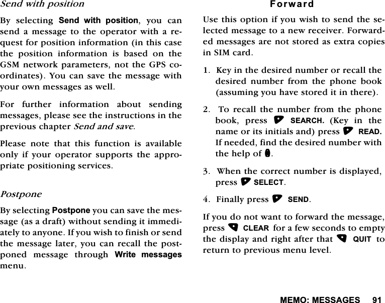 0(020(66$*(66HQGZLWKSRVLWLRQ%\ VHOHFWLQJ 6HQG ZLWK SRVLWLRQ \RX FDQVHQGD PHVVDJHWR WKHRSHUDWRUZLWKD UHTXHVWIRUSRVLWLRQLQIRUPDWLRQLQWKLVFDVHWKH SRVLWLRQ LQIRUPDWLRQ LV EDVHG RQ WKH*60QHWZRUNSDUDPHWHUVQRWWKH*36FRRUGLQDWHV<RXFDQVDYHWKHPHVVDJHZLWK\RXURZQPHVVDJHVDVZHOO)RU IXUWKHU LQIRUPDWLRQ DERXW VHQGLQJPHVVDJHVSOHDVHVHHWKHLQVWUXFWLRQVLQWKHSUHYLRXVFKDSWHU6HQGDQGVDYH3OHDVH QRWH WKDW WKLV IXQFWLRQ LV DYDLODEOHRQO\ LI \RXU RSHUDWRU VXSSRUWV WKH DSSURSULDWHSRVLWLRQLQJVHUYLFHV3RVWSRQH%\VHOHFWLQJ3RVWSRQH\RXFDQVDYHWKHPHVVDJHDVDGUDIWZLWKRXWVHQGLQJLWLPPHGLDWHO\WRDQ\RQH,I\RXZLVKWRILQLVKRUVHQGWKHPHVVDJHODWHU\RXFDQUHFDOOWKHSRVWSRQHG PHVVDJH WKURXJK :ULWH PHVVDJHVPHQX)RUZDUG8VHWKLVRSWLRQLI\RXZLVKWRVHQGWKHVHOHFWHGPHVVDJHWRDQHZUHFHLYHU)RUZDUGHGPHVVDJHVDUHQRWVWRUHGDVH[WUDFRSLHVLQ6,0FDUG.H\LQWKHGHVLUHGQXPEHURUUHFDOOWKHGHVLUHG QXPEHU IURP WKH SKRQH ERRNDVVXPLQJ\RXKDYHVWRUHGLWLQWKHUH7RUHFDOOWKHQXPEHUIURPWKHSKRQHERRN SUHVV 6($5&amp;+ .H\ LQ WKHQDPHRULWVLQLWLDOVDQGSUHVV5($',IQHHGHGILQGWKHGHVLUHGQXPEHUZLWKWKHKHOSRIQ:KHQWKHFRUUHFWQXPEHULVGLVSOD\HGSUHVV6(/(&amp;7)LQDOO\SUHVV6(1',I\RXGRQRWZDQWWRIRUZDUGWKHPHVVDJHSUHVV&amp;/($5IRUDIHZVHFRQGVWRHPSW\WKHGLVSOD\DQGULJKWDIWHUWKDW48,7WRUHWXUQWRSUHYLRXVPHQXOHYHO