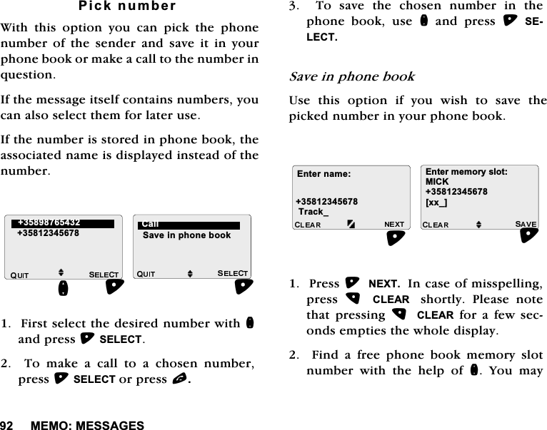 0(020(66$*(63LFNQXPEHU:LWK WKLV RSWLRQ \RX FDQ SLFN WKH SKRQHQXPEHURIWKHVHQGHUDQGVDYHLWLQ\RXUSKRQHERRNRUPDNHDFDOOWRWKHQXPEHULQTXHVWLRQ,IWKHPHVVDJHLWVHOIFRQWDLQVQXPEHUV\RXFDQDOVRVHOHFWWKHPIRUODWHUXVH,IWKHQXPEHULVVWRUHGLQSKRQHERRNWKHDVVRFLDWHGQDPHLVGLVSOD\HGLQVWHDGRIWKHQXPEHU)LUVWVHOHFWWKHGHVLUHGQXPEHUZLWKQDQGSUHVV6(/(&amp;7  7R PDNH D FDOO WR D FKRVHQ QXPEHUSUHVV6(/(&amp;7RUSUHVVO7RVDYHWKHFKRVHQQXPEHULQWKHSKRQH ERRN XVH Q DQG SUHVV 6(/(&amp;76DYHLQSKRQHERRN8VH WKLV RSWLRQ LI \RX ZLVK WR VDYH WKHSLFNHGQXPEHULQ\RXUSKRQHERRN3UHVV1(;7,QFDVHRIPLVVSHOOLQJSUHVV  &amp;/($5  VKRUWO\ 3OHDVH QRWHWKDW SUHVVLQJ  &amp;/($5IRUDIHZVHFRQGVHPSWLHVWKHZKROHGLVSOD\)LQGDIUHHSKRQHERRNPHPRU\VORWQXPEHU ZLWK WKH KHOS RI Q <RX PD\MMQ6DYHLQSKRQHERRN &amp;DOO (QWHUQDPH7UDFNB(QWHUPHPRU\VORW0,&amp;.>[[B@M