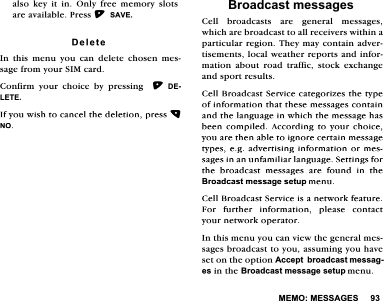 0(020(66$*(6DOVRNH\LWLQ2QO\IUHHPHPRU\VORWVDUHDYDLODEOH3UHVV6$9('HOHWH,QWKLVPHQX\RXFDQGHOHWHFKRVHQPHVVDJHIURP\RXU6,0FDUG&amp;RQILUP \RXU FKRLFH E\ SUHVVLQJ  '(/(7(,I\RXZLVKWRFDQFHOWKHGHOHWLRQSUHVV12%URDGFDVWPHVVDJHV&amp;HOOEURDGFDVWVDUHJHQHUDOPHVVDJHVZKLFKDUHEURDGFDVWWRDOOUHFHLYHUVZLWKLQDSDUWLFXODUUHJLRQ7KH\PD\FRQWDLQDGYHUWLVHPHQWVORFDOZHDWKHUUHSRUWVDQGLQIRUPDWLRQDERXWURDGWUDIILFVWRFNH[FKDQJHDQGVSRUWUHVXOWV&amp;HOO%URDGFDVW6HUYLFHFDWHJRUL]HVWKHW\SHRILQIRUPDWLRQWKDWWKHVHPHVVDJHVFRQWDLQDQGWKHODQJXDJHLQZKLFKWKHPHVVDJHKDVEHHQ FRPSLOHG $FFRUGLQJ WR \RXU FKRLFH\RXDUHWKHQDEOHWRLJQRUHFHUWDLQPHVVDJHW\SHVHJDGYHUWLVLQJLQIRUPDWLRQRUPHVVDJHVLQDQXQIDPLOLDUODQJXDJH6HWWLQJVIRUWKH EURDGFDVW PHVVDJHV DUH IRXQG LQ WKH%URDGFDVWPHVVDJHVHWXSPHQX&amp;HOO%URDGFDVW6HUYLFHLVDQHWZRUNIHDWXUH)RU IXUWKHU LQIRUPDWLRQ SOHDVH FRQWDFW\RXUQHWZRUNRSHUDWRU,QWKLVPHQX\RXFDQYLHZWKHJHQHUDOPHVVDJHVEURDGFDVWWR\RXDVVXPLQJ\RXKDYHVHWRQWKHRSWLRQ$FFHSWEURDGFDVWPHVVDJHVLQWKH%URDGFDVWPHVVDJHVHWXSPHQX