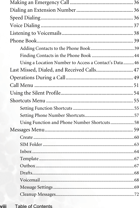 viii Table of ContentsMaking an Emergency Call ................................................ 36Dialing an Extension Number ........................................... 36Speed Dialing ...................................................................... 36Voice Dialing ...................................................................... 37Listening to Voicemails...................................................... 38Phone Book......................................................................... 39Adding Contacts to the Phone Book.....................................39Finding Contacts in the Phone Book ....................................44Using a Location Number to Access a Contact&apos;s Data .........46Last Missed, Dialed, and Received Calls............................ 47Operations During a Call................................................... 49Call Menu ........................................................................... 51Using the Silent Profile....................................................... 54Shortcuts Menu .................................................................. 55Setting Function Shortcuts ....................................................55Setting Phone Number Shortcuts..........................................57Using Function and Phone Number Shortcuts ....................58Messages Menu................................................................... 59Create ......................................................................................60SIM Folder ..............................................................................63Inbox .......................................................................................64Template .................................................................................67Outbox ....................................................................................67Drafts.......................................................................................68Voicemail ................................................................................68Message Settings .....................................................................69Cleanup Messages...................................................................72