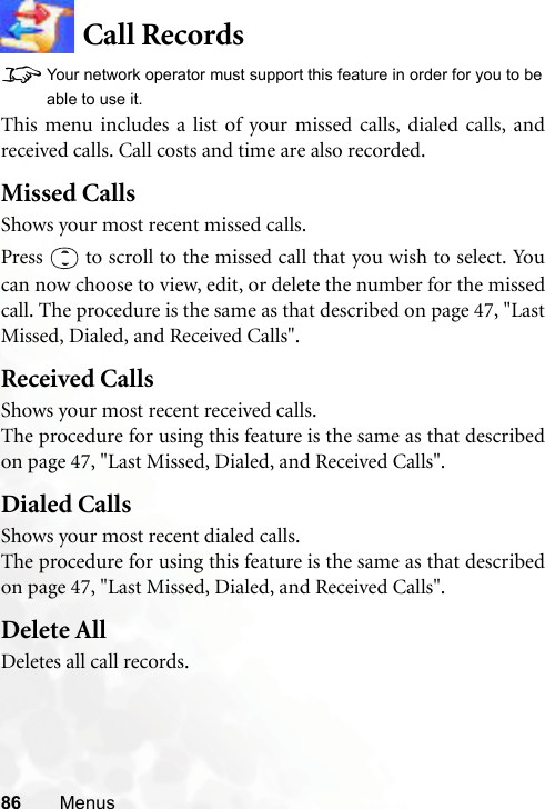86 MenusCall Records8Your network operator must support this feature in order for you to beable to use it.This menu includes a list of your missed calls, dialed calls, andreceived calls. Call costs and time are also recorded.Missed CallsShows your most recent missed calls.Press   to scroll to the missed call that you wish to select. Youcan now choose to view, edit, or delete the number for the missedcall. The procedure is the same as that described on page 47, &quot;LastMissed, Dialed, and Received Calls&quot;.Received CallsShows your most recent received calls.The procedure for using this feature is the same as that describedon page 47, &quot;Last Missed, Dialed, and Received Calls&quot;.Dialed CallsShows your most recent dialed calls.The procedure for using this feature is the same as that describedon page 47, &quot;Last Missed, Dialed, and Received Calls&quot;.Delete AllDeletes all call records.