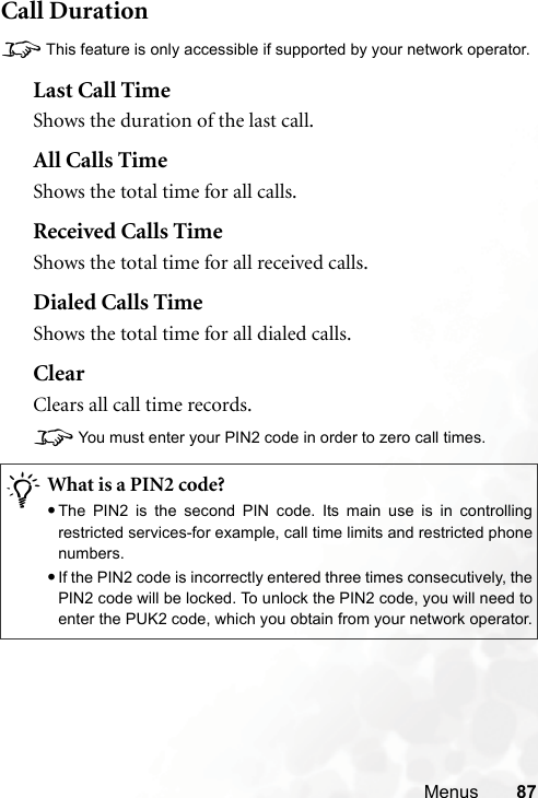 Menus 87Call Duration8This feature is only accessible if supported by your network operator.Last Call TimeShows the duration of the last call.All Calls TimeShows the total time for all calls.Received Calls TimeShows the total time for all received calls.Dialed Calls TimeShows the total time for all dialed calls.ClearClears all call time records.8You must enter your PIN2 code in order to zero call times./What is a PIN2 code?•The PIN2 is the second PIN code. Its main use is in controllingrestricted services-for example, call time limits and restricted phonenumbers.•If the PIN2 code is incorrectly entered three times consecutively, thePIN2 code will be locked. To unlock the PIN2 code, you will need toenter the PUK2 code, which you obtain from your network operator.
