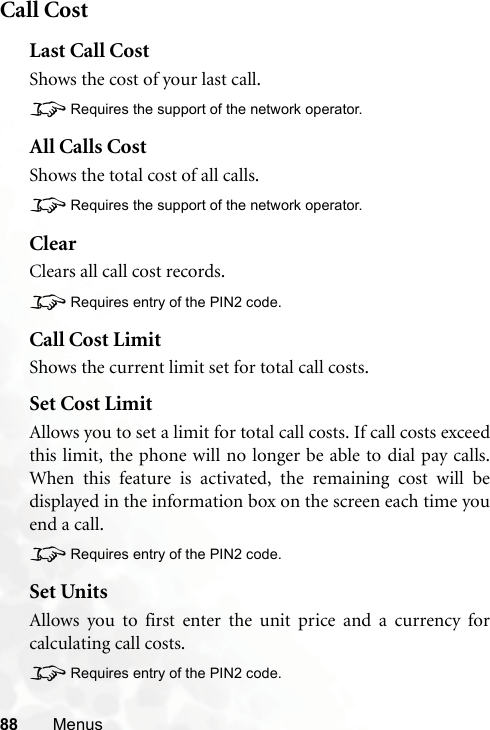 88 MenusCall CostLast Call CostShows the cost of your last call.8Requires the support of the network operator.All Calls CostShows the total cost of all calls.8Requires the support of the network operator.ClearClears all call cost records.8Requires entry of the PIN2 code.Call Cost LimitShows the current limit set for total call costs.Set Cost LimitAllows you to set a limit for total call costs. If call costs exceedthis limit, the phone will no longer be able to dial pay calls.When this feature is activated, the remaining cost will bedisplayed in the information box on the screen each time youend a call.8Requires entry of the PIN2 code.Set UnitsAllows you to first enter the unit price and a currency forcalculating call costs.8Requires entry of the PIN2 code.
