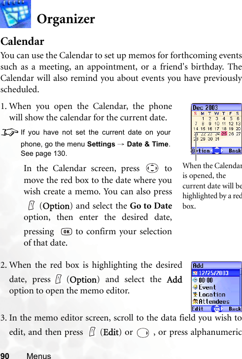 90 MenusOrganizerCalendarYou can use the Calendar to set up memos for forthcoming eventssuch as a meeting, an appointment, or a friend&apos;s birthday. TheCalendar will also remind you about events you have previouslyscheduled.3. In the memo editor screen, scroll to the data field you wish toedit, and then press   (Edit) or   , or press alphanumeric1. When you open the Calendar, the phonewill show the calendar for the current date.8If you have not set the current date on yourphone, go the menu Settings → Date &amp; Time.See page 130.In the Calendar screen, press   tomove the red box to the date where youwish create a memo. You can also press(Option) and select the Go to Dateoption, then enter the desired date,pressing    to confirm your selectionof that date.When the Calendaris opened, the current date will behighlighted by a redbox.2. When the red box is highlighting the desireddate, press (Option) and select the Addoption to open the memo editor.