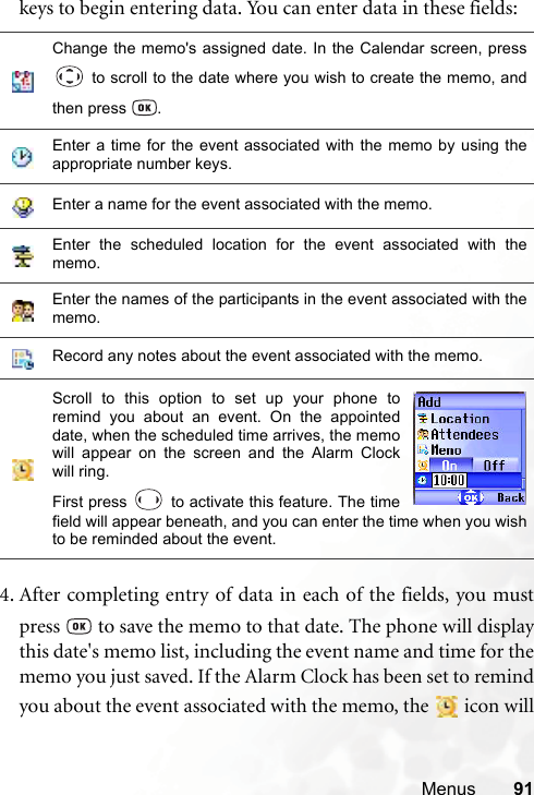Menus 91keys to begin entering data. You can enter data in these fields:4. After completing entry of data in each of the fields, you mustpress   to save the memo to that date. The phone will displaythis date&apos;s memo list, including the event name and time for thememo you just saved. If the Alarm Clock has been set to remindyou about the event associated with the memo, the   icon willChange the memo&apos;s assigned date. In the Calendar screen, press to scroll to the date where you wish to create the memo, andthen press  .Enter a time for the event associated with the memo by using theappropriate number keys.Enter a name for the event associated with the memo.Enter the scheduled location for the event associated with thememo.Enter the names of the participants in the event associated with thememo.Record any notes about the event associated with the memo.Scroll to this option to set up your phone toremind you about an event. On the appointeddate, when the scheduled time arrives, the memowill appear on the screen and the Alarm Clockwill ring.First press   to activate this feature. The timefield will appear beneath, and you can enter the time when you wishto be reminded about the event.