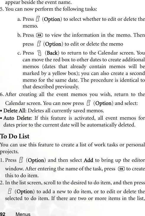 92 Menusappear beside the event name.5. You can now perform the following tasks:a. Press  (Option) to select whether to edit or delete thememo.b. Press   to view the information in the memo. Thenpress  (Option) to edit or delete the memoc. Press  (Back) to return to the Calendar screen. Youcan move the red box to other dates to create additionalmemos (dates that already contain memos will bemarked by a yellow box); you can also create a secondmemo for the same date. The procedure is identical tothat described previously.6. After creating all the event memos you wish, return to theCalendar screen. You can now press (Option) and select:•Delete All: Deletes all currently saved memos.•Auto Delete: If this feature is activated, all event memos fordates prior to the current date will be automatically deleted.To Do ListYou can use this feature to create a list of work tasks or personalprojects.1. Press (Option) and then select Add to bring up the editorwindow. After entering the name of the task, press    to createthis to do item.2. In the list screen, scroll to the desired to do item, and then press(Option) to add a new to do item, or to edit or delete theselected to do item. If there are two or more items in the list,