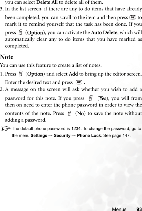 Menus 93you can select Delete All to delete all of them.3. In the list screen, if there are any to do items that have alreadybeen completed, you can scroll to the item and then press   tomark it to remind yourself that the task has been done. If youpress (Option), you can activate the Auto Delete, which willautomatically clear any to do items that you have marked ascompleted.NoteYou can use this feature to create a list of notes.1. Press (Option) and select Add to bring up the editor screen.Enter the desired text and press    .2. A message on the screen will ask whether you wish to add apassword for this note. If you press   (Ye s ), you will fromthen on need to enter the phone password in order to view thecontents of the note. Press   (No) to save the note withoutadding a password.8The default phone password is 1234. To change the password, go tothe menu Settings → Security → Phone Lock. See page 147.