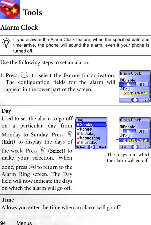 94 MenusToolsAlarm ClockUse the following steps to set an alarm:/If you activate the Alarm Clock feature, when the specified date andtime arrive, the phone will sound the alarm, even if your phone isturned off.DayUsed to set the alarm to go offon a particular day fromMonday to Sunday. Press (Edit) to display the days ofthe week. Press   (Select) tomake your selection. Whendone, press   to return to theAlarm Ring screen. The Dayfield will now indicate the dayson which the alarm will go off.TimeAllows you enter the time when an alarm will go off.1. Press   to select the feature for activation.The configuration fields for the alarm willappear in the lower part of the screen.The days on whichthe alarm will go off.