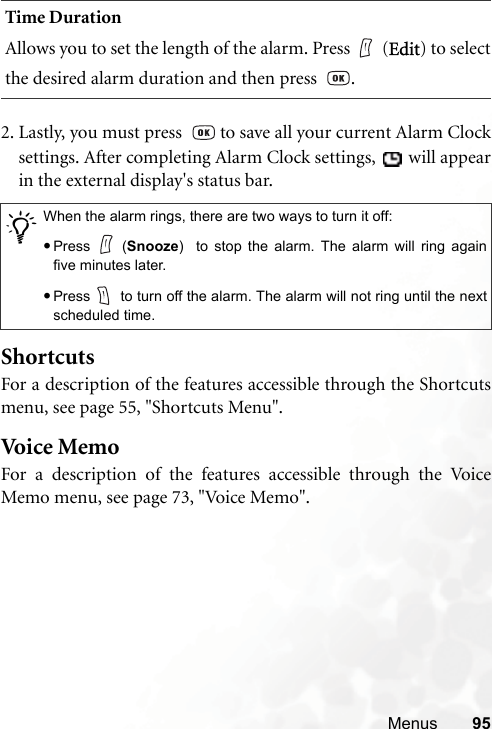 Menus 952. Lastly, you must press    to save all your current Alarm Clocksettings. After completing Alarm Clock settings,   will appearin the external display&apos;s status bar.ShortcutsFor a description of the features accessible through the Shortcutsmenu, see page 55, &quot;Shortcuts Menu&quot;.Voi ce  MemoFor a description of the features accessible through the VoiceMemo menu, see page 73, &quot;Voice Memo&quot;.Time DurationAllows you to set the length of the alarm. Press (Edit) to selectthe desired alarm duration and then press   ./When the alarm rings, there are two ways to turn it off:•Press (Snooze)  to stop the alarm. The alarm will ring againfive minutes later.•Press  to turn off the alarm. The alarm will not ring until the nextscheduled time.