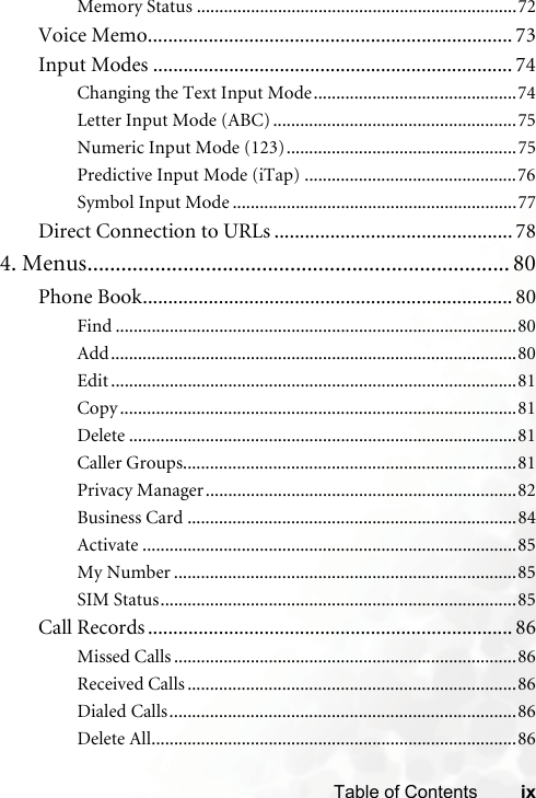 ixTable of ContentsMemory Status .......................................................................72Voice Memo........................................................................ 73Input Modes ....................................................................... 74Changing the Text Input Mode.............................................74Letter Input Mode (ABC) ......................................................75Numeric Input Mode (123)...................................................75Predictive Input Mode (iTap) ...............................................76Symbol Input Mode ...............................................................77Direct Connection to URLs ............................................... 784. Menus........................................................................... 80Phone Book......................................................................... 80Find .........................................................................................80Add..........................................................................................80Edit ..........................................................................................81Copy ........................................................................................81Delete ......................................................................................81Caller Groups..........................................................................81Privacy Manager.....................................................................82Business Card .........................................................................84Activate ...................................................................................85My Number ............................................................................85SIM Status...............................................................................85Call Records ........................................................................ 86Missed Calls ............................................................................86Received Calls .........................................................................86Dialed Calls.............................................................................86Delete All.................................................................................86