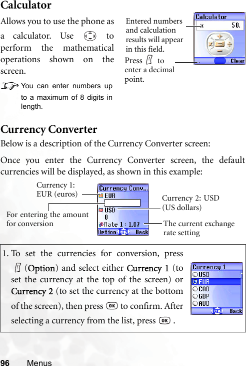 96 MenusCalculatorCurrency ConverterBelow is a description of the Currency Converter screen:1. To set the currencies for conversion, press(Option) and select either Currency 1 (toset the currency at the top of the screen) orCurrency 2 (to set the currency at the bottomof the screen), then press   to confirm. Afterselecting a currency from the list, press   .Allows you to use the phone asa calculator. Use   toperform the mathematicaloperations shown on thescreen.8You can enter numbers upto a maximum of 8 digits inlength.Entered numbers and calculation results will appear in this field.Press  to enter a decimal point.Currency 1: EUR (euros)The current exchangerate settingCurrency 2: USD(US dollars)For entering the amountfor conversionOnce you enter the Currency Converter screen, the defaultcurrencies will be displayed, as shown in this example: