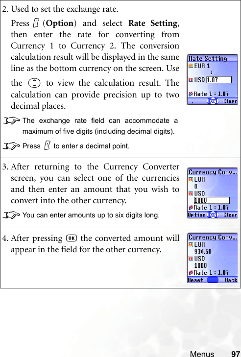 Menus 972. Used to set the exchange rate.Press (Option) and select Rate Setting,then enter the rate for converting fromCurrency 1 to Currency 2. The conversioncalculation result will be displayed in the sameline as the bottom currency on the screen. Usethe   to view the calculation result. Thecalculation can provide precision up to twodecimal places.8The exchange rate field can accommodate amaximum of five digits (including decimal digits).8Press to enter a decimal point.3. After returning to the Currency Converterscreen, you can select one of the currenciesand then enter an amount that you wish toconvert into the other currency.8You can enter amounts up to six digits long.4. After pressing   the converted amount willappear in the field for the other currency.