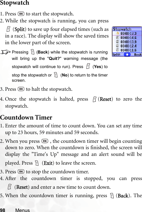 98 MenusStopwatch4. Once the stopwatch is halted, press  (Reset) to zero thestopwatch.Countdown Timer1. Enter the amount of time to count down. You can set any timeup to 23 hours, 59 minutes and 59 seconds.2. When you press   , the countdown timer will begin countingdown to zero. When the countdown is finished, the screen willdisplay the &quot;Time&apos;s Up&quot; message and an alert sound will beplayed. Press   (Exit) to leave the screen.3. Press   to stop the countdown timer.4. After the countdown timer is stopped, you can press(Reset) and enter a new time to count down.5. When the countdown timer is running, press  (Back). The1. Press   to start the stopwatch.2. While the stopwatch is running, you can press (Split) to save up four elapsed times (such asin a race). The display will show the saved timesin the lower part of the screen.8Pressing (Back) while the stopwatch is runningwill bring up the &quot;Quit?&quot; warning message (thestopwatch will continue to run). Press   (Yes) tostop the stopwatch or   (No) to return to the timerscreen.3. Press   to halt the stopwatch.