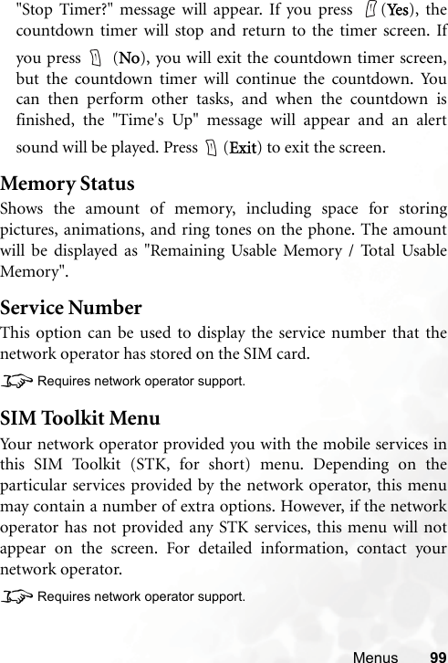 Menus 99&quot;Stop Timer?&quot; message will appear. If you press  (Ye s ), thecountdown timer will stop and return to the timer screen. Ifyou press   (No), you will exit the countdown timer screen,but the countdown timer will continue the countdown. Youcan then perform other tasks, and when the countdown isfinished, the &quot;Time&apos;s Up&quot; message will appear and an alertsound will be played. Press  (Exit) to exit the screen.Memory StatusShows the amount of memory, including space for storingpictures, animations, and ring tones on the phone. The amountwill be displayed as &quot;Remaining Usable Memory / Total UsableMemory&quot;.Service NumberThis option can be used to display the service number that thenetwork operator has stored on the SIM card.8Requires network operator support.SIM Toolkit MenuYour network operator provided you with the mobile services inthis SIM Toolkit (STK, for short) menu. Depending on theparticular services provided by the network operator, this menumay contain a number of extra options. However, if the networkoperator has not provided any STK services, this menu will notappear on the screen. For detailed information, contact yournetwork operator.8Requires network operator support.