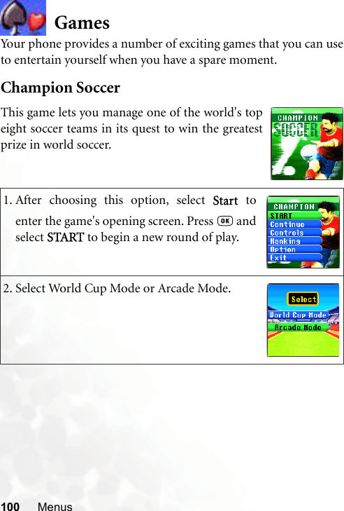 100 MenusGamesYour phone provides a number of exciting games that you can useto entertain yourself when you have a spare moment.Champion Soccer1. After choosing this option, select Start toenter the game&apos;s opening screen. Press   andselect START to begin a new round of play.2. Select World Cup Mode or Arcade Mode.This game lets you manage one of the world&apos;s topeight soccer teams in its quest to win the greatestprize in world soccer.
