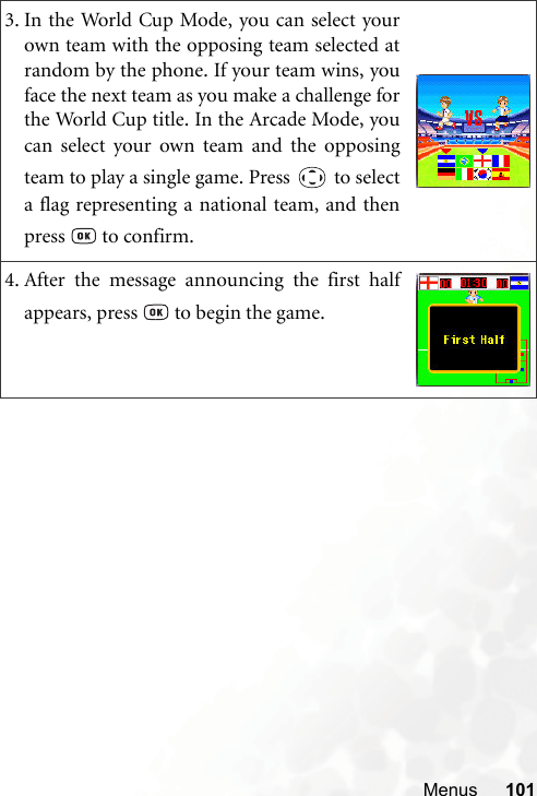 Menus 1013. In the World Cup Mode, you can select yourown team with the opposing team selected atrandom by the phone. If your team wins, youface the next team as you make a challenge forthe World Cup title. In the Arcade Mode, youcan select your own team and the opposingteam to play a single game. Press   to selecta flag representing a national team, and thenpress   to confirm.4. After the message announcing the first halfappears, press   to begin the game.
