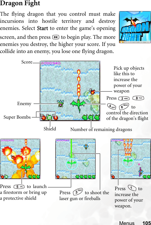 Menus 105Dragon FightThe flying dragon that you control must makeincursions into hostile territory and destroyenemies. Select Start to enter the game&apos;s openingscreen, and then press   to begin play. The moreenemies you destroy, the higher your score. If youcollide into an enemy, you lose one flying dragon.Press      to control the direction of the dragon&apos;s flightPick up objects like this to increase the power of your weaponEnemySuper BombsNumber of remaining dragonsScoreShieldPress   to shoot thelaser gun or fireballsPress   to launcha firestorm or bring upa protective shieldPress   to increase the power of your weapon.