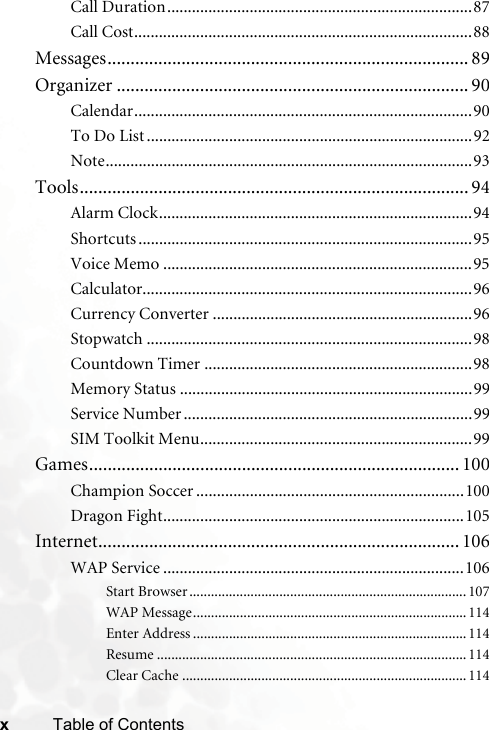 xTable of ContentsCall Duration..........................................................................87Call Cost..................................................................................88Messages.............................................................................. 89Organizer ............................................................................ 90Calendar..................................................................................90To Do List ...............................................................................92Note.........................................................................................93Tools.................................................................................... 94Alarm Clock............................................................................94Shortcuts .................................................................................95Voice Memo ...........................................................................95Calculator................................................................................96Currency Converter ...............................................................96Stopwatch ...............................................................................98Countdown Timer .................................................................98Memory Status .......................................................................99Service Number ......................................................................99SIM Toolkit Menu..................................................................99Games................................................................................ 100Champion Soccer .................................................................100Dragon Fight.........................................................................105Internet.............................................................................. 106WAP Service .........................................................................106Start Browser .............................................................................107WAP Message............................................................................114Enter Address ............................................................................114Resume ......................................................................................114Clear Cache ...............................................................................114