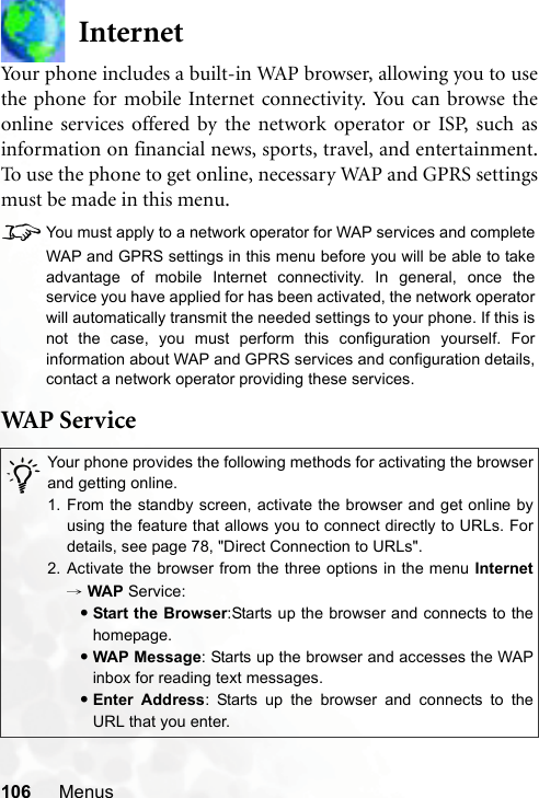 106 MenusInternetYour phone includes a built-in WAP browser, allowing you to usethe phone for mobile Internet connectivity. You can browse theonline services offered by the network operator or ISP, such asinformation on financial news, sports, travel, and entertainment.To use the phone to get online, necessary WAP and GPRS settingsmust be made in this menu.8You must apply to a network operator for WAP services and completeWAP and GPRS settings in this menu before you will be able to takeadvantage of mobile Internet connectivity. In general, once theservice you have applied for has been activated, the network operatorwill automatically transmit the needed settings to your phone. If this isnot the case, you must perform this configuration yourself. Forinformation about WAP and GPRS services and configuration details,contact a network operator providing these services.WAP  Ser v ic e/Your phone provides the following methods for activating the browserand getting online.1. From the standby screen, activate the browser and get online byusing the feature that allows you to connect directly to URLs. Fordetails, see page 78, &quot;Direct Connection to URLs&quot;.2. Activate the browser from the three options in the menu Internet→ WAP Service:•Start the Browser:Starts up the browser and connects to thehomepage.•WAP Message: Starts up the browser and accesses the WAPinbox for reading text messages.•Enter Address: Starts up the browser and connects to theURL that you enter.
