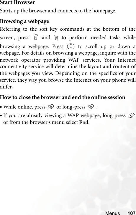 Menus 107Start BrowserStarts up the browser and connects to the homepage.Browsing a webpageReferring to the soft key commands at the bottom of thescreen, press   and   to perform needed tasks whilebrowsing a webpage. Press  to scroll up or down awebpage. For details on browsing a webpage, inquire with thenetwork operator providing WAP services. Your Internetconnectivity service will determine the layout and content ofthe webpages you view. Depending on the specifics of yourservice, they way you browse the Internet on your phone willdiffer.How to close the browser and end the online session•While online, press   or long-press   .•If you are already viewing a WAP webpage, long-press or from the browser&apos;s menu select End.