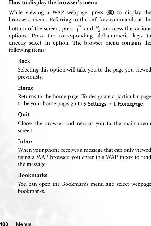 108 MenusHow to display the browser&apos;s menuWhile viewing a WAP webpage, press   to display thebrowser&apos;s menu. Referring to the soft key commands at thebottom of the screen, press   and   to access the variousoptions. Press the corresponding alphanumeric keys todirectly select an option. The browser menu contains thefollowing items:BackSelecting this option will take you to the page you viewedpreviously.HomeReturns to the home page. To designate a particular pageto be your home page, go to 9 Settings → 1 Homepage.QuitCloses the browser and returns you to the main menuscreen.InboxWhen your phone receives a message that can only viewedusing a WAP browser, you enter this WAP inbox to readthe message.BookmarksYou can open the Bookmarks menu and select webpagebookmarks.