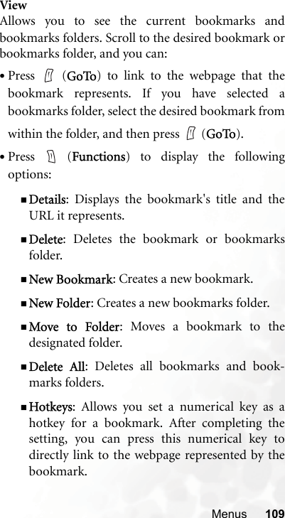 Menus 109ViewAllows you to see the current bookmarks andbookmarks folders. Scroll to the desired bookmark orbookmarks folder, and you can:•Press  (GoTo) to link to the webpage that thebookmark represents. If you have selected abookmarks folder, select the desired bookmark fromwithin the folder, and then press   (GoTo).•Press  (Functions) to display the followingoptions:Details: Displays the bookmark&apos;s title and theURL it represents.Delete: Deletes the bookmark or bookmarksfolder.New Bookmark: Creates a new bookmark.New Folder: Creates a new bookmarks folder.Move to Folder: Moves a bookmark to thedesignated folder.Delete All: Deletes all bookmarks and book-marks folders.Hotkeys: Allows you set a numerical key as ahotkey for a bookmark. After completing thesetting, you can press this numerical key todirectly link to the webpage represented by thebookmark.