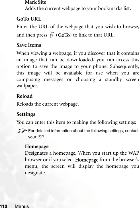 110 MenusMark SiteAdds the current webpage to your bookmarks list.GoTo URLEnter the URL of the webpage that you wish to browse,and then press   (GoTo) to link to that URL.Save ItemsWhen viewing a webpage, if you discover that it containsan image that can be downloaded, you can access thisoption to save the image to your phone. Subsequently,this image will be available for use when you arecomposing messages or choosing a standby screenwallpaper.ReloadReloads the current webpage.SettingsYou can enter this item to making the following settings:8For detailed information about the following settings, contactyour ISP.HomepageDesignates a homepage. When you start up the WAPbrowser or if you select Homepage from the browser&apos;smenu, the screen will display the homepage youdesignate.