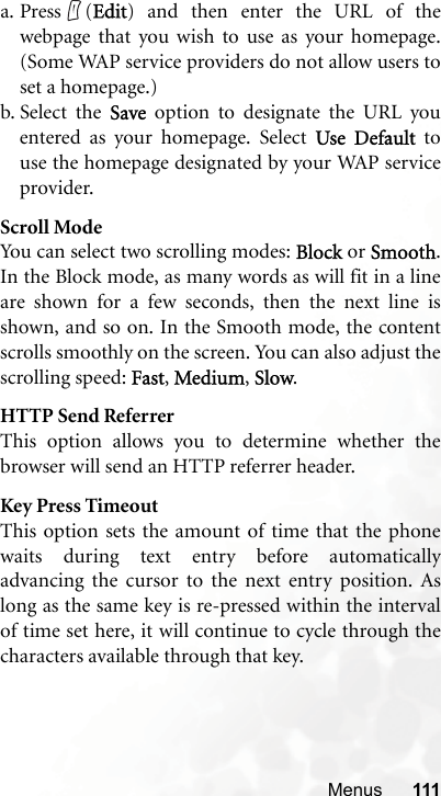 Menus 111a. Press (Edit) and then enter the URL of thewebpage that you wish to use as your homepage.(Some WAP service providers do not allow users toset a homepage.)b. Select the Save option to designate the URL youentered as your homepage. Select Use Default touse the homepage designated by your WAP serviceprovider.Scroll ModeYou can select two scrolling modes: Block or Smooth.In the Block mode, as many words as will fit in a lineare shown for a few seconds, then the next line isshown, and so on. In the Smooth mode, the contentscrolls smoothly on the screen. You can also adjust thescrolling speed: Fast, Medium, Slow.HTTP Send ReferrerThis option allows you to determine whether thebrowser will send an HTTP referrer header.Key Press TimeoutThis option sets the amount of time that the phonewaits during text entry before automaticallyadvancing the cursor to the next entry position. Aslong as the same key is re-pressed within the intervalof time set here, it will continue to cycle through thecharacters available through that key.