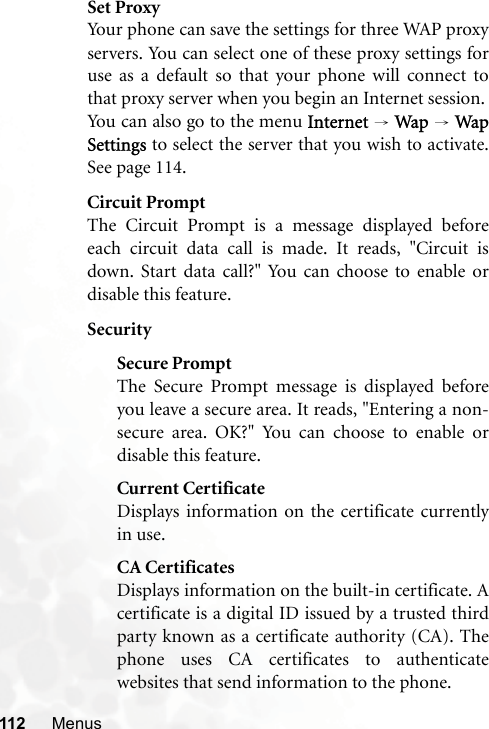 112 MenusSet ProxyYour phone can save the settings for three WAP proxyservers. You can select one of these proxy settings foruse as a default so that your phone will connect tothat proxy server when you begin an Internet session.You can also go to the menu Internet → Wap → WapSettings to select the server that you wish to activate.See page 114.Circuit PromptThe Circuit Prompt is a message displayed beforeeach circuit data call is made. It reads, &quot;Circuit isdown. Start data call?&quot; You can choose to enable ordisable this feature.SecuritySecure PromptThe Secure Prompt message is displayed beforeyou leave a secure area. It reads, &quot;Entering a non-secure area. OK?&quot; You can choose to enable ordisable this feature.Current CertificateDisplays information on the certificate currentlyin use. CA CertificatesDisplays information on the built-in certificate. Acertificate is a digital ID issued by a trusted thirdparty known as a certificate authority (CA). Thephone uses CA certificates to authenticatewebsites that send information to the phone.