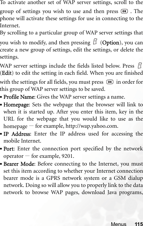 Menus 115To activate another set of WAP server settings, scroll to thegroup of settings you wish to use and then press   . Thephone will activate these settings for use in connecting to theInternet.By scrolling to a particular group of WAP server settings thatyou wish to modify, and then pressing (Option), you cancreate a new group of settings, edit the settings, or delete thesettings.WAP server settings include the fields listed below. Press (Edit) to edit the setting in each field. When you are finishedwith the settings for all fields, you must press     in order forthis group of WAP server settings to be saved.•Profile Name: Gives the WAP server settings a name.•Homepage: Sets the webpage that the browser will link towhen it is started up. After you enter this item, key in theURL for the webpage that you would like to use as thehomepage —for example, http://wap.yahoo.com.•IP Address: Enter the IP address used for accessing themobile Internet.•Port: Enter the connection port specified by the networkoperator —for example, 9201.•Bearer Mode: Before connecting to the Internet, you mustset this item according to whether your Internet connectionbearer mode is a GPRS network system or a GSM dialupnetwork. Doing so will allow you to properly link to the datanetwork to browse WAP pages, download Java programs,