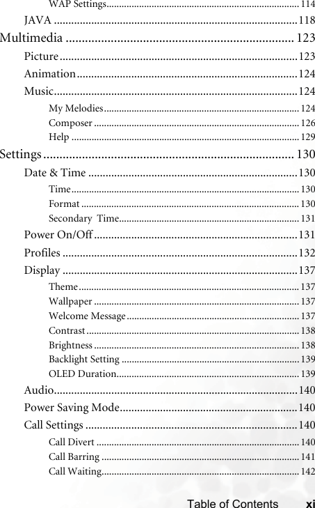 xiTable of ContentsWAP Settings.............................................................................114JAVA .....................................................................................118Multimedia ....................................................................... 123Picture...................................................................................123Animation.............................................................................124Music.....................................................................................124My Melodies..............................................................................124Composer .................................................................................. 126Help ...........................................................................................129Settings .............................................................................. 130Date &amp; Time .........................................................................130Time...........................................................................................130Format ....................................................................................... 130Secondary  Time........................................................................131Power On/Off .......................................................................131Profiles ..................................................................................132Display ..................................................................................137Theme........................................................................................ 137Wallpaper .................................................................................. 137Welcome Message.....................................................................137Contrast ..................................................................................... 138Brightness .................................................................................. 138Backlight Setting .......................................................................139OLED Duration.........................................................................139Audio.....................................................................................140Power Saving Mode..............................................................140Call Settings ..........................................................................140Call Divert .................................................................................140Call Barring ...............................................................................141Call Waiting...............................................................................142
