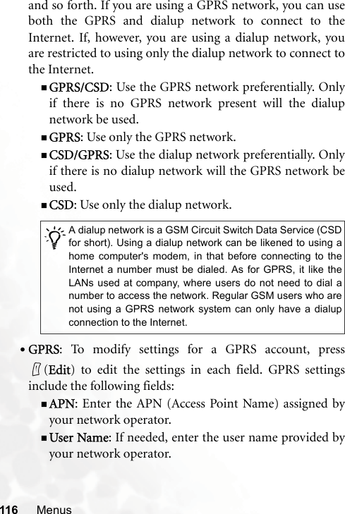 116 Menusand so forth. If you are using a GPRS network, you can useboth the GPRS and dialup network to connect to theInternet. If, however, you are using a dialup network, youare restricted to using only the dialup network to connect tothe Internet.GPRS/CSD: Use the GPRS network preferentially. Onlyif there is no GPRS network present will the dialupnetwork be used.GPRS: Use only the GPRS network.CSD/GPRS: Use the dialup network preferentially. Onlyif there is no dialup network will the GPRS network beused.CSD: Use only the dialup network.•GPRS: To modify settings for a GPRS account, press(Edit) to edit the settings in each field. GPRS settingsinclude the following fields:APN: Enter the APN (Access Point Name) assigned byyour network operator.User Name: If needed, enter the user name provided byyour network operator./A dialup network is a GSM Circuit Switch Data Service (CSDfor short). Using a dialup network can be likened to using ahome computer&apos;s modem, in that before connecting to theInternet a number must be dialed. As for GPRS, it like theLANs used at company, where users do not need to dial anumber to access the network. Regular GSM users who arenot using a GPRS network system can only have a dialupconnection to the Internet.