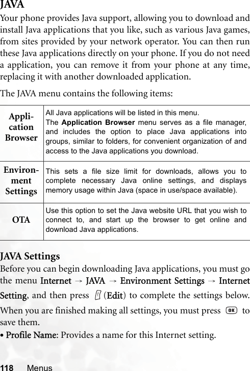118 MenusJAVAYour phone provides Java support, allowing you to download andinstall Java applications that you like, such as various Java games,from sites provided by your network operator. You can then runthese Java applications directly on your phone. If you do not needa application, you can remove it from your phone at any time,replacing it with another downloaded application.The JAVA menu contains the following items:JAVA SettingsBefore you can begin downloading Java applications, you must gothe menu Internet  → JAVA → Environment Settings → InternetSetting, and then press  (Edit) to complete the settings below.When you are finished making all settings, you must press     tosave them.•Profile Name: Provides a name for this Internet setting.Appli-cation BrowserAll Java applications will be listed in this menu.The  Application Browser menu serves as a file manager,and includes the option to place Java applications intogroups, similar to folders, for convenient organization of andaccess to the Java applications you download.Environ-ment SettingsThis sets a file size limit for downloads, allows you tocomplete necessary Java online settings, and displaysmemory usage within Java (space in use/space available).OTAUse this option to set the Java website URL that you wish toconnect to, and start up the browser to get online anddownload Java applications.