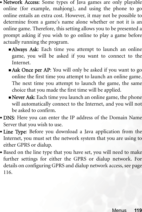 Menus 119•Network Access: Some types of Java games are only playableonline (for example, mahjong), and using the phone to goonline entails an extra cost. However, it may not be possible todetermine from a game&apos;s name alone whether or not it is anonline game. Therefore, this setting allows you to be presented aprompt asking if you wish to go online to play a game beforeactually running the program.Always Ask: Each time you attempt to launch an onlinegame, you will be asked if you want to connect to theInternet.Ask Once per AP: You will only be asked if you want to goonline the first time you attempt to launch an online game.The next time you attempt to launch the game, the samechoice that you made the first time will be applied.Never Ask: Each time you launch an online game, the phonewill automatically connect to the Internet, and you will notbe asked to confirm.•DNS: Here you can enter the IP address of the Domain NameServer that you wish to use.•Line Type: Before you download a Java application from theInternet, you must set the network system that you are using toeither GPRS or dialup.•Based on the line type that you have set, you will need to makefurther settings for either the GPRS or dialup network. Fordetails on configuring GPRS and dialup network access, see page116.